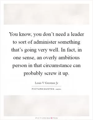 You know, you don’t need a leader to sort of administer something that’s going very well. In fact, in one sense, an overly ambitious person in that circumstance can probably screw it up Picture Quote #1