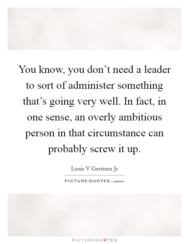 You know, you don't need a leader to sort of administer something that's going very well. In fact, in one sense, an overly ambitious person in that circumstance can probably screw it up. Picture Quote #1