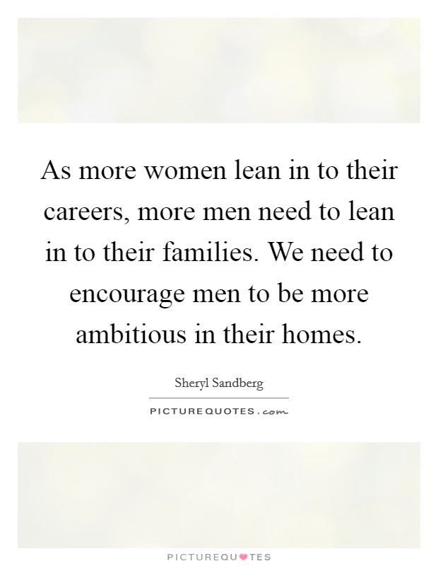 As more women lean in to their careers, more men need to lean in to their families. We need to encourage men to be more ambitious in their homes. Picture Quote #1