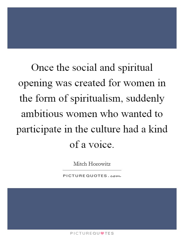 Once the social and spiritual opening was created for women in the form of spiritualism, suddenly ambitious women who wanted to participate in the culture had a kind of a voice. Picture Quote #1