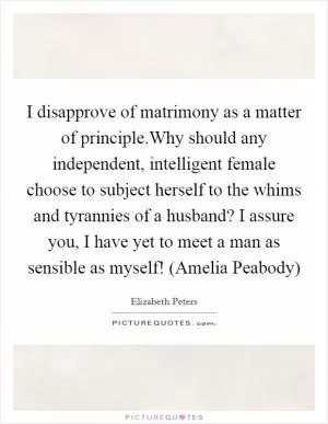 I disapprove of matrimony as a matter of principle.Why should any independent, intelligent female choose to subject herself to the whims and tyrannies of a husband? I assure you, I have yet to meet a man as sensible as myself! (Amelia Peabody) Picture Quote #1