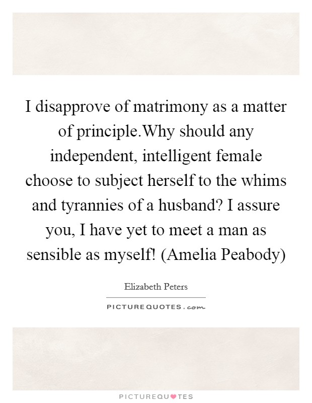 I disapprove of matrimony as a matter of principle.Why should any independent, intelligent female choose to subject herself to the whims and tyrannies of a husband? I assure you, I have yet to meet a man as sensible as myself! (Amelia Peabody) Picture Quote #1