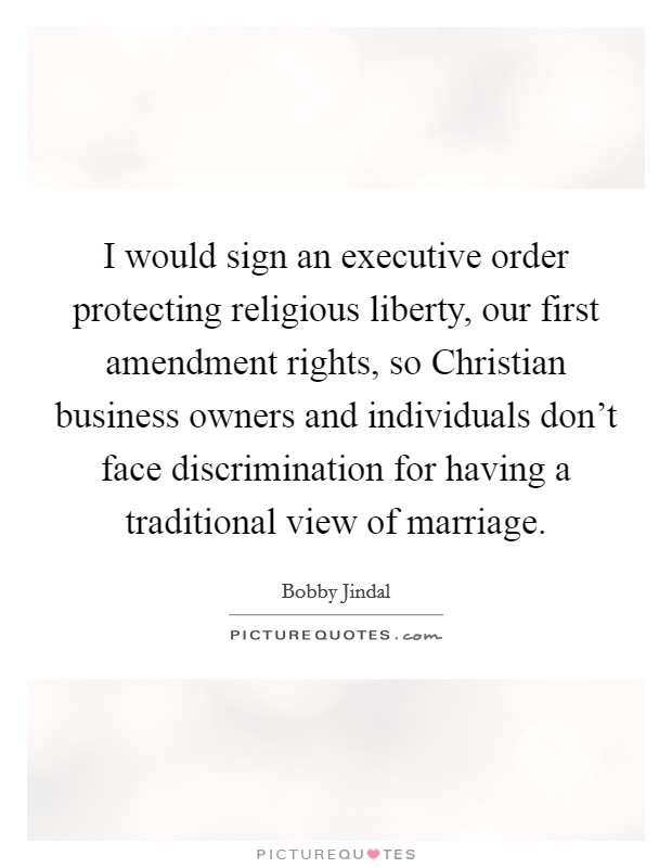 I would sign an executive order protecting religious liberty, our first amendment rights, so Christian business owners and individuals don't face discrimination for having a traditional view of marriage. Picture Quote #1
