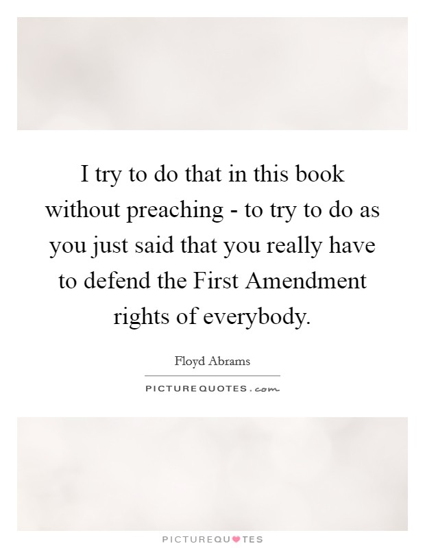 I try to do that in this book without preaching - to try to do as you just said that you really have to defend the First Amendment rights of everybody. Picture Quote #1