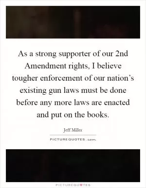 As a strong supporter of our 2nd Amendment rights, I believe tougher enforcement of our nation’s existing gun laws must be done before any more laws are enacted and put on the books Picture Quote #1