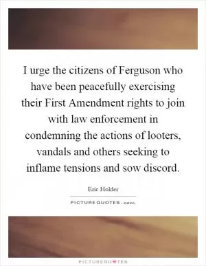 I urge the citizens of Ferguson who have been peacefully exercising their First Amendment rights to join with law enforcement in condemning the actions of looters, vandals and others seeking to inflame tensions and sow discord Picture Quote #1