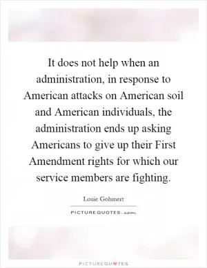 It does not help when an administration, in response to American attacks on American soil and American individuals, the administration ends up asking Americans to give up their First Amendment rights for which our service members are fighting Picture Quote #1