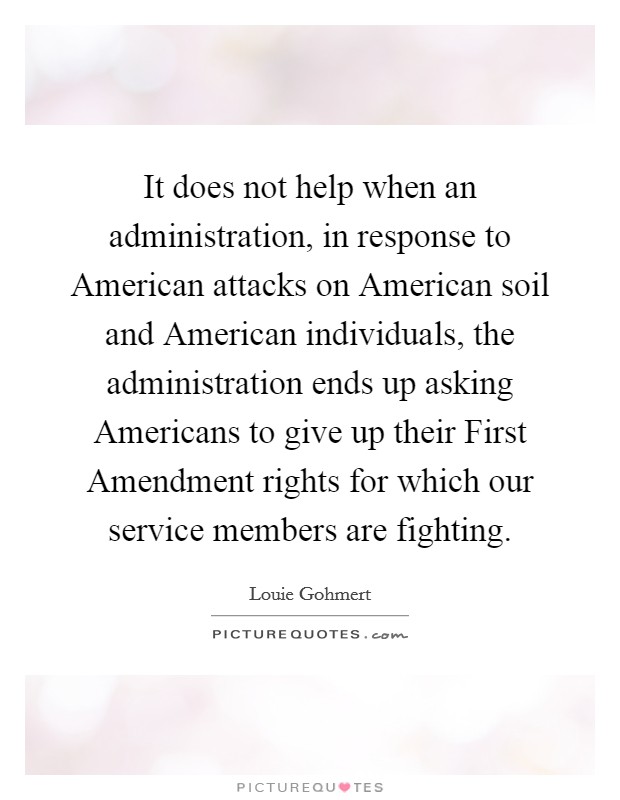 It does not help when an administration, in response to American attacks on American soil and American individuals, the administration ends up asking Americans to give up their First Amendment rights for which our service members are fighting. Picture Quote #1