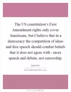 The US constitution’s First Amendment rights only cover Americans, but I believe that in a democracy the competition of ideas and free speech should combat beliefs that it does not agree with - more speech and debate, not censorship Picture Quote #1