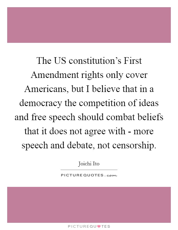 The US constitution's First Amendment rights only cover Americans, but I believe that in a democracy the competition of ideas and free speech should combat beliefs that it does not agree with - more speech and debate, not censorship. Picture Quote #1