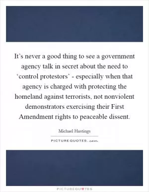 It’s never a good thing to see a government agency talk in secret about the need to ‘control protestors’ - especially when that agency is charged with protecting the homeland against terrorists, not nonviolent demonstrators exercising their First Amendment rights to peaceable dissent Picture Quote #1