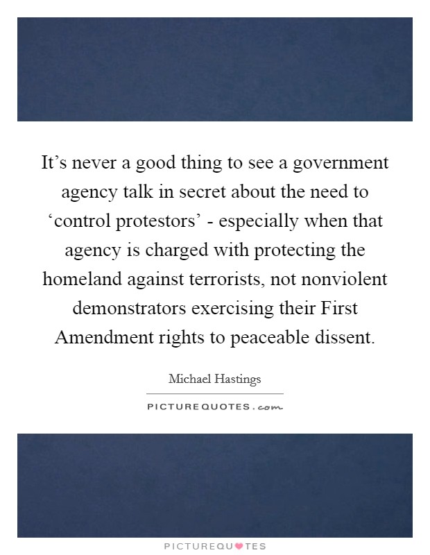 It's never a good thing to see a government agency talk in secret about the need to ‘control protestors' - especially when that agency is charged with protecting the homeland against terrorists, not nonviolent demonstrators exercising their First Amendment rights to peaceable dissent. Picture Quote #1