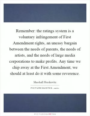 Remember: the ratings system is a voluntary infringement of First Amendment rights, an uneasy bargain between the needs of parents, the needs of artists, and the needs of large media corporations to make profits. Any time we chip away at the First Amendment, we should at least do it with some reverence Picture Quote #1