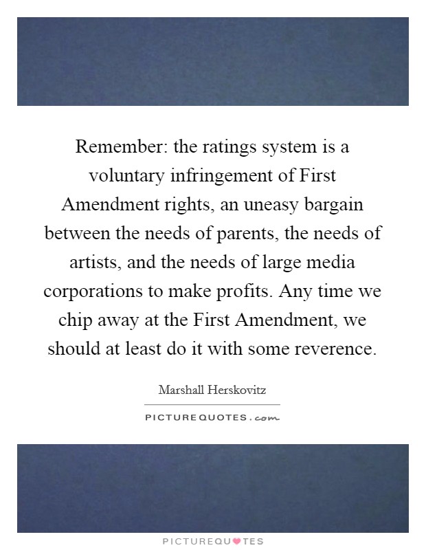 Remember: the ratings system is a voluntary infringement of First Amendment rights, an uneasy bargain between the needs of parents, the needs of artists, and the needs of large media corporations to make profits. Any time we chip away at the First Amendment, we should at least do it with some reverence. Picture Quote #1