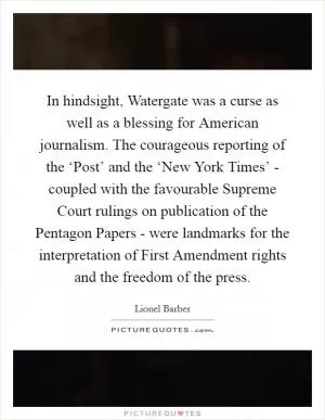 In hindsight, Watergate was a curse as well as a blessing for American journalism. The courageous reporting of the ‘Post’ and the ‘New York Times’ - coupled with the favourable Supreme Court rulings on publication of the Pentagon Papers - were landmarks for the interpretation of First Amendment rights and the freedom of the press Picture Quote #1