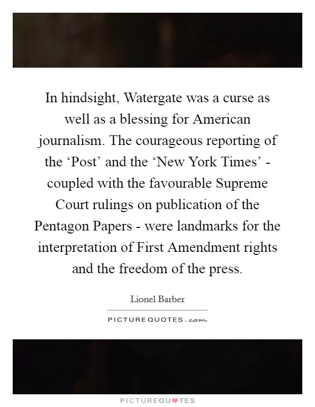 In hindsight, Watergate was a curse as well as a blessing for American journalism. The courageous reporting of the ‘Post' and the ‘New York Times' - coupled with the favourable Supreme Court rulings on publication of the Pentagon Papers - were landmarks for the interpretation of First Amendment rights and the freedom of the press. Picture Quote #1
