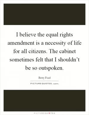 I believe the equal rights amendment is a necessity of life for all citizens. The cabinet sometimes felt that I shouldn’t be so outspoken Picture Quote #1