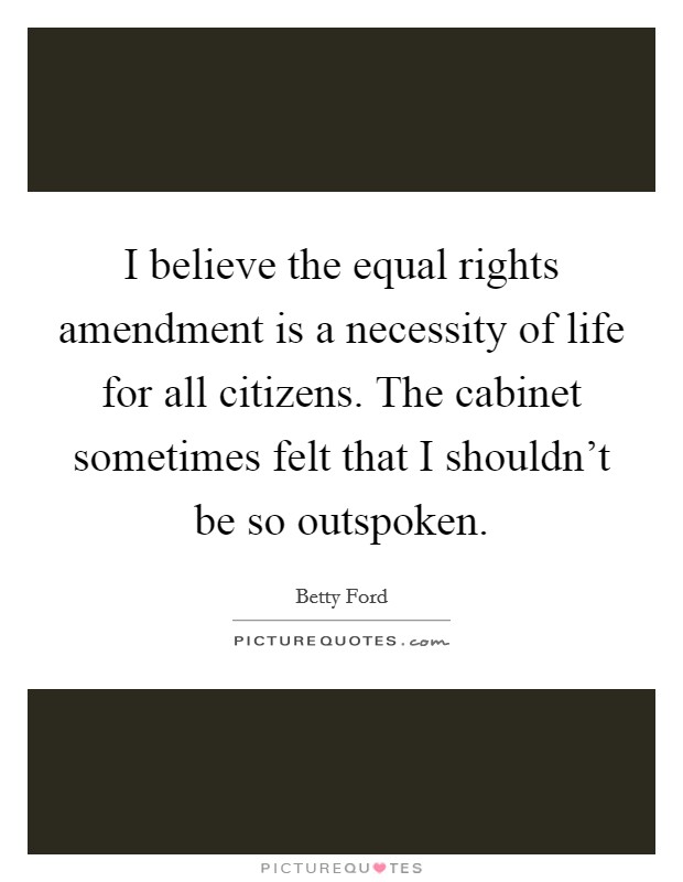 I believe the equal rights amendment is a necessity of life for all citizens. The cabinet sometimes felt that I shouldn't be so outspoken. Picture Quote #1