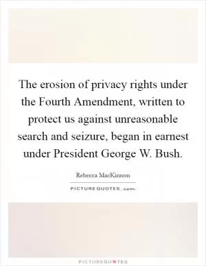 The erosion of privacy rights under the Fourth Amendment, written to protect us against unreasonable search and seizure, began in earnest under President George W. Bush Picture Quote #1