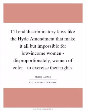 I’ll end discriminatory laws like the Hyde Amendment that make it all but impossible for low-income women - disproportionately, women of color - to exercise their rights Picture Quote #1