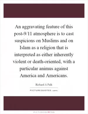 An aggravating feature of this post-9/11 atmosphere is to cast suspicions on Muslims and on Islam as a religion that is interpreted as either inherently violent or death-oriented, with a particular animus against America and Americans Picture Quote #1