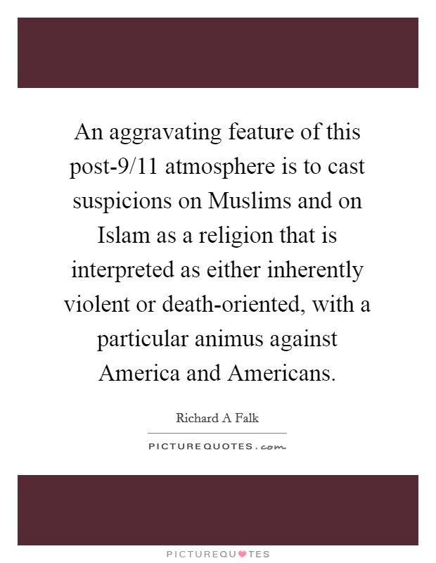 An aggravating feature of this post-9/11 atmosphere is to cast suspicions on Muslims and on Islam as a religion that is interpreted as either inherently violent or death-oriented, with a particular animus against America and Americans. Picture Quote #1