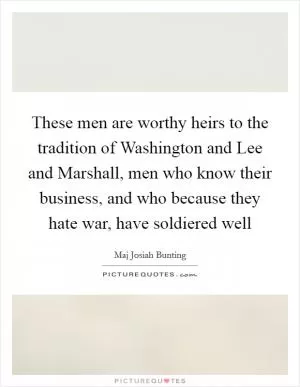 These men are worthy heirs to the tradition of Washington and Lee and Marshall, men who know their business, and who because they hate war, have soldiered well Picture Quote #1