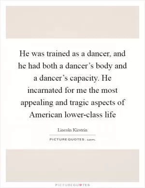 He was trained as a dancer, and he had both a dancer’s body and a dancer’s capacity. He incarnated for me the most appealing and tragic aspects of American lower-class life Picture Quote #1