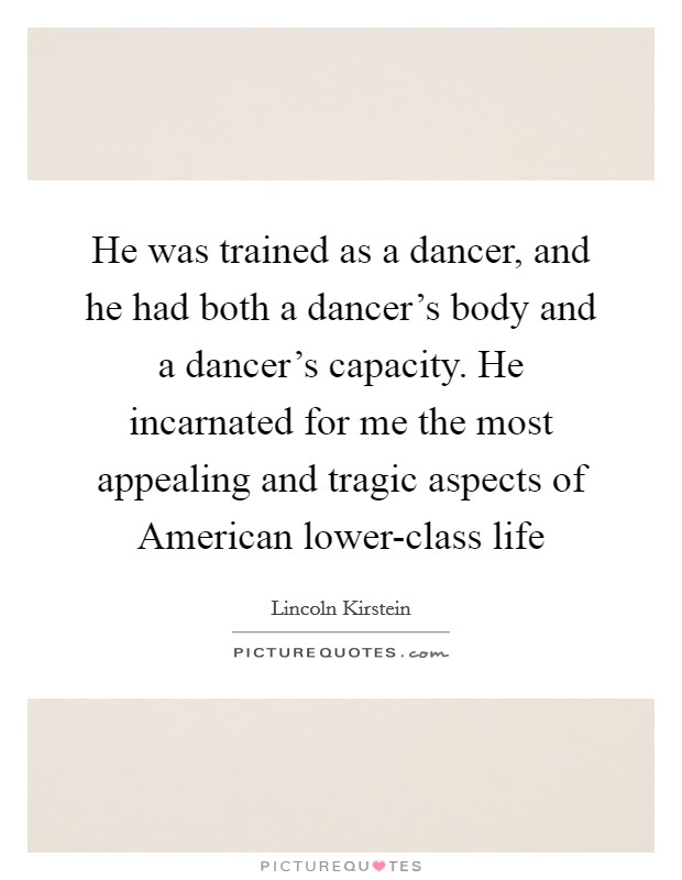 He was trained as a dancer, and he had both a dancer's body and a dancer's capacity. He incarnated for me the most appealing and tragic aspects of American lower-class life Picture Quote #1