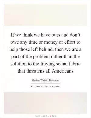 If we think we have ours and don’t owe any time or money or effort to help those left behind, then we are a part of the problem rather than the solution to the fraying social fabric that threatens all Americans Picture Quote #1