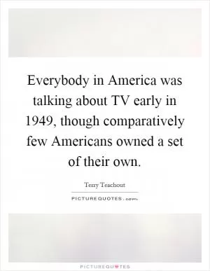 Everybody in America was talking about TV early in 1949, though comparatively few Americans owned a set of their own Picture Quote #1