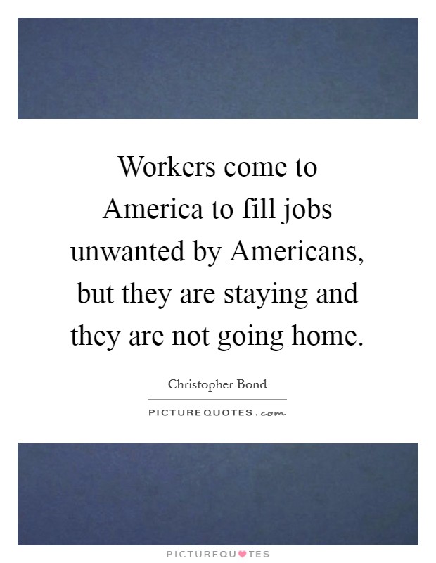 Workers come to America to fill jobs unwanted by Americans, but they are staying and they are not going home. Picture Quote #1