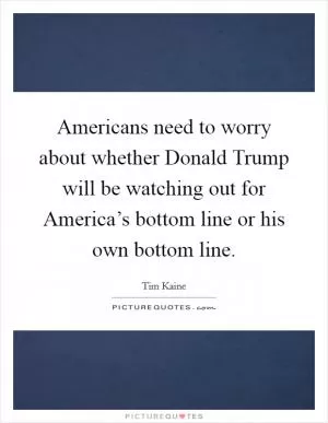 Americans need to worry about whether Donald Trump will be watching out for America’s bottom line or his own bottom line Picture Quote #1