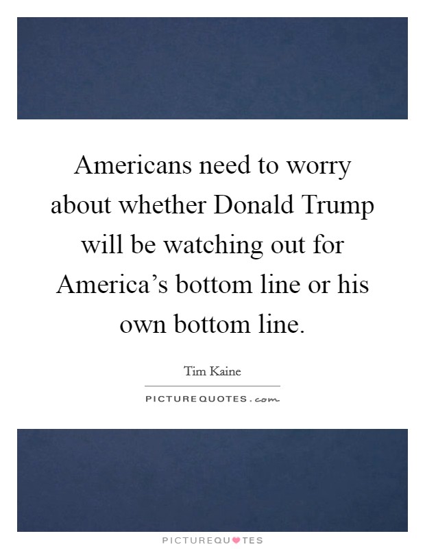 Americans need to worry about whether Donald Trump will be watching out for America's bottom line or his own bottom line. Picture Quote #1