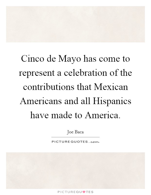 Cinco de Mayo has come to represent a celebration of the contributions that Mexican Americans and all Hispanics have made to America. Picture Quote #1