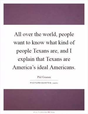 All over the world, people want to know what kind of people Texans are, and I explain that Texans are America’s ideal Americans Picture Quote #1