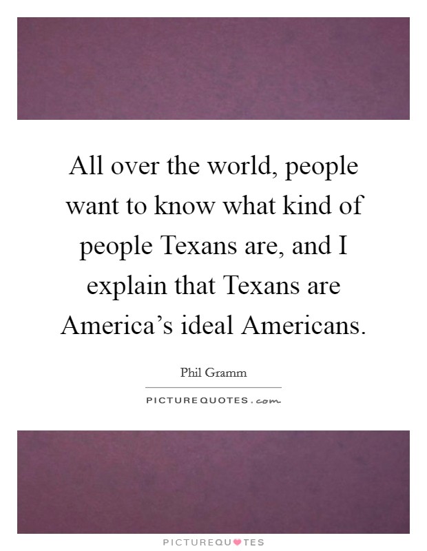 All over the world, people want to know what kind of people Texans are, and I explain that Texans are America's ideal Americans. Picture Quote #1