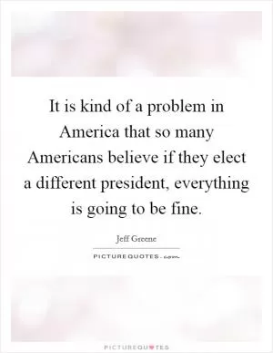 It is kind of a problem in America that so many Americans believe if they elect a different president, everything is going to be fine Picture Quote #1