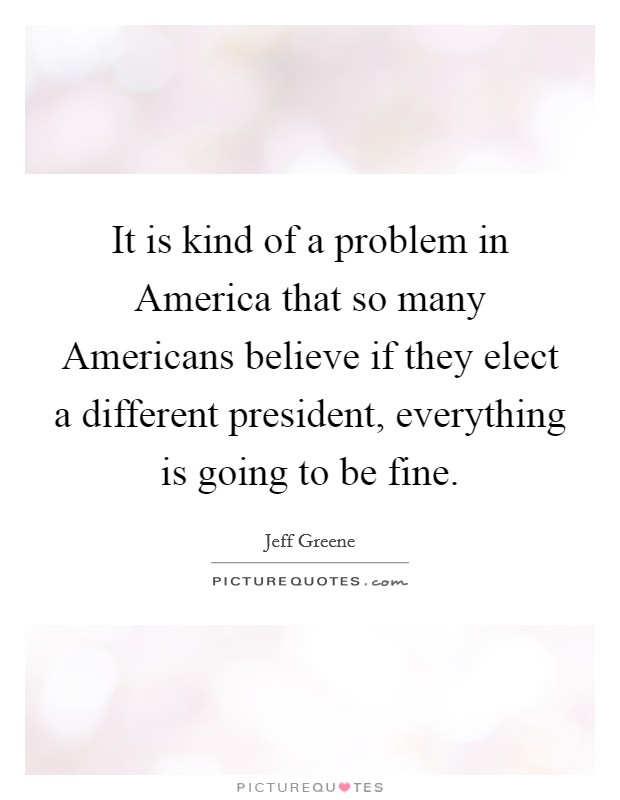 It is kind of a problem in America that so many Americans believe if they elect a different president, everything is going to be fine. Picture Quote #1