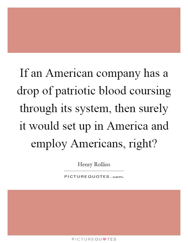 If an American company has a drop of patriotic blood coursing through its system, then surely it would set up in America and employ Americans, right? Picture Quote #1