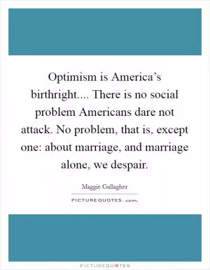 Optimism is America’s birthright.... There is no social problem Americans dare not attack. No problem, that is, except one: about marriage, and marriage alone, we despair Picture Quote #1