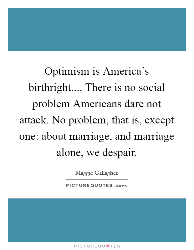 Optimism is America's birthright.... There is no social problem Americans dare not attack. No problem, that is, except one: about marriage, and marriage alone, we despair. Picture Quote #1