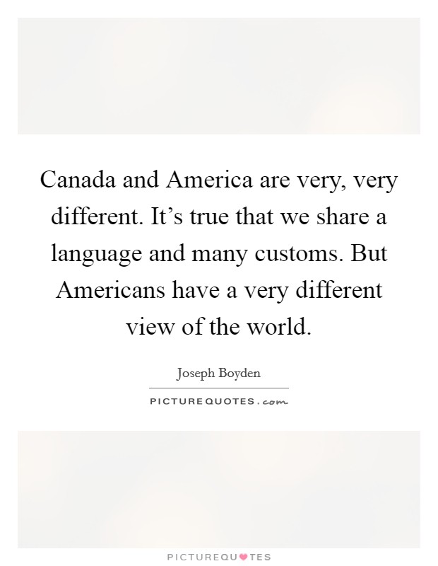 Canada and America are very, very different. It's true that we share a language and many customs. But Americans have a very different view of the world. Picture Quote #1