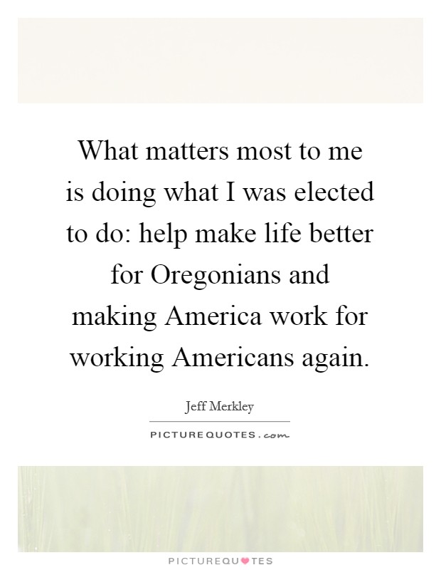 What matters most to me is doing what I was elected to do: help make life better for Oregonians and making America work for working Americans again. Picture Quote #1
