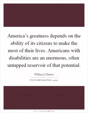 America’s greatness depends on the ability of its citizens to make the most of their lives. Americans with disabilities are an enormous, often untapped reservoir of that potential Picture Quote #1