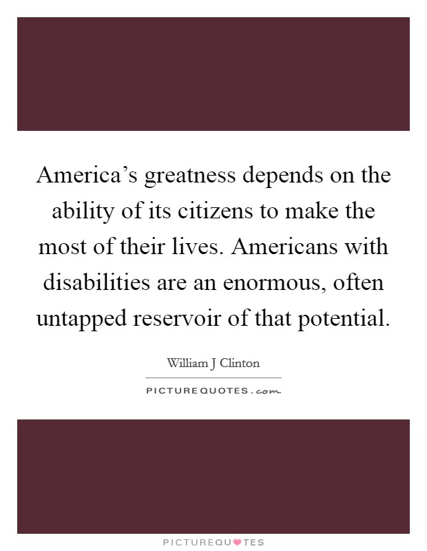 America's greatness depends on the ability of its citizens to make the most of their lives. Americans with disabilities are an enormous, often untapped reservoir of that potential. Picture Quote #1
