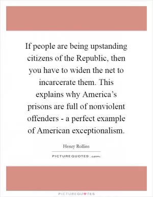 If people are being upstanding citizens of the Republic, then you have to widen the net to incarcerate them. This explains why America’s prisons are full of nonviolent offenders - a perfect example of American exceptionalism Picture Quote #1