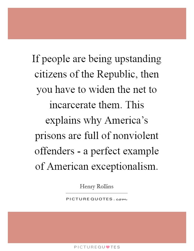 If people are being upstanding citizens of the Republic, then you have to widen the net to incarcerate them. This explains why America's prisons are full of nonviolent offenders - a perfect example of American exceptionalism. Picture Quote #1