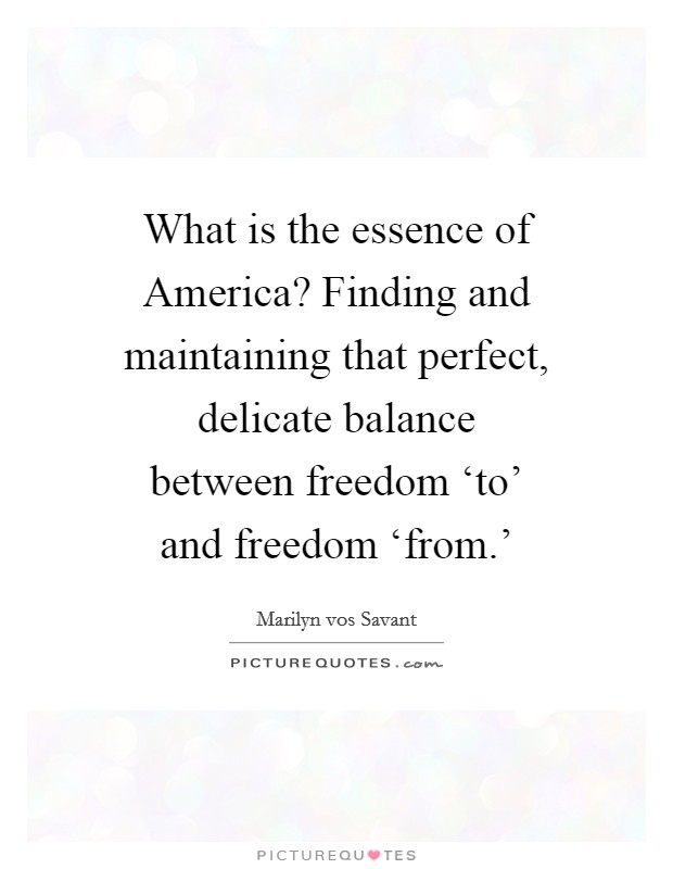 What is the essence of America? Finding and maintaining that perfect, delicate balance between freedom ‘to' and freedom ‘from.' Picture Quote #1