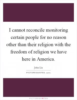 I cannot reconcile monitoring certain people for no reason other than their religion with the freedom of religion we have here in America Picture Quote #1